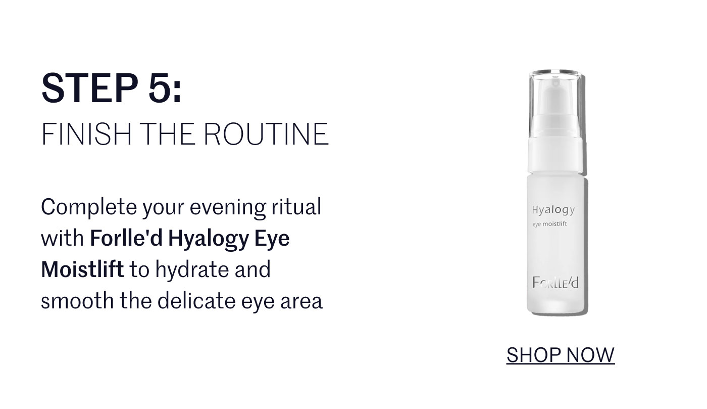 STEP 5:  FINISH THE ROUTINE  Complete your evening ritual with Forlle'd Hyalogy Eye Moistlift to hydrate and smooth the delicate eye area.  SHOP NOW