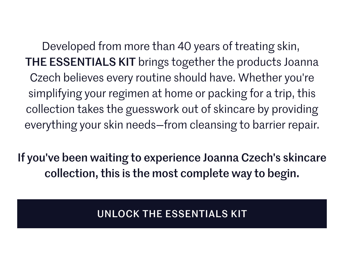 Developed from more than 40 years of treating skin, THE ESSENTIALS KIT brings together the products Joanna Czech believes every routine should have. Whether you're simplifying your regimen at home or packing for a trip, this collection takes the guesswork out of skincare by providing everything your skin needs—from cleansing to barrier repair.  If you've been waiting to experience Joanna Czech's skincare collection, this is the most complete way to begin.  UNLOCK THE ESSENTIALS KIT