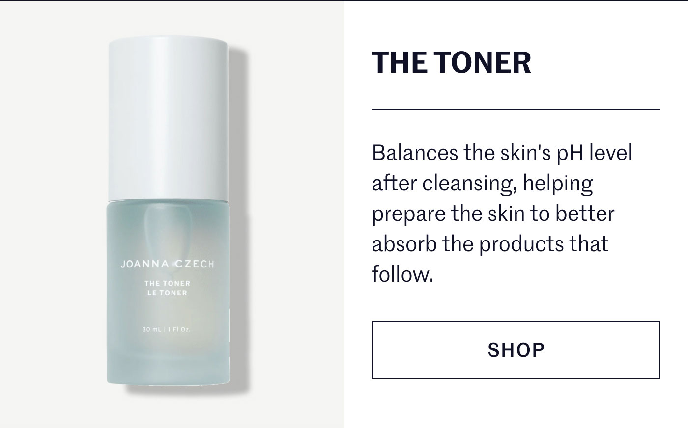 THE TONER  Balances the skin's pH level after cleansing, helping prepare the skin to better absorb the products that follow.  SHOP