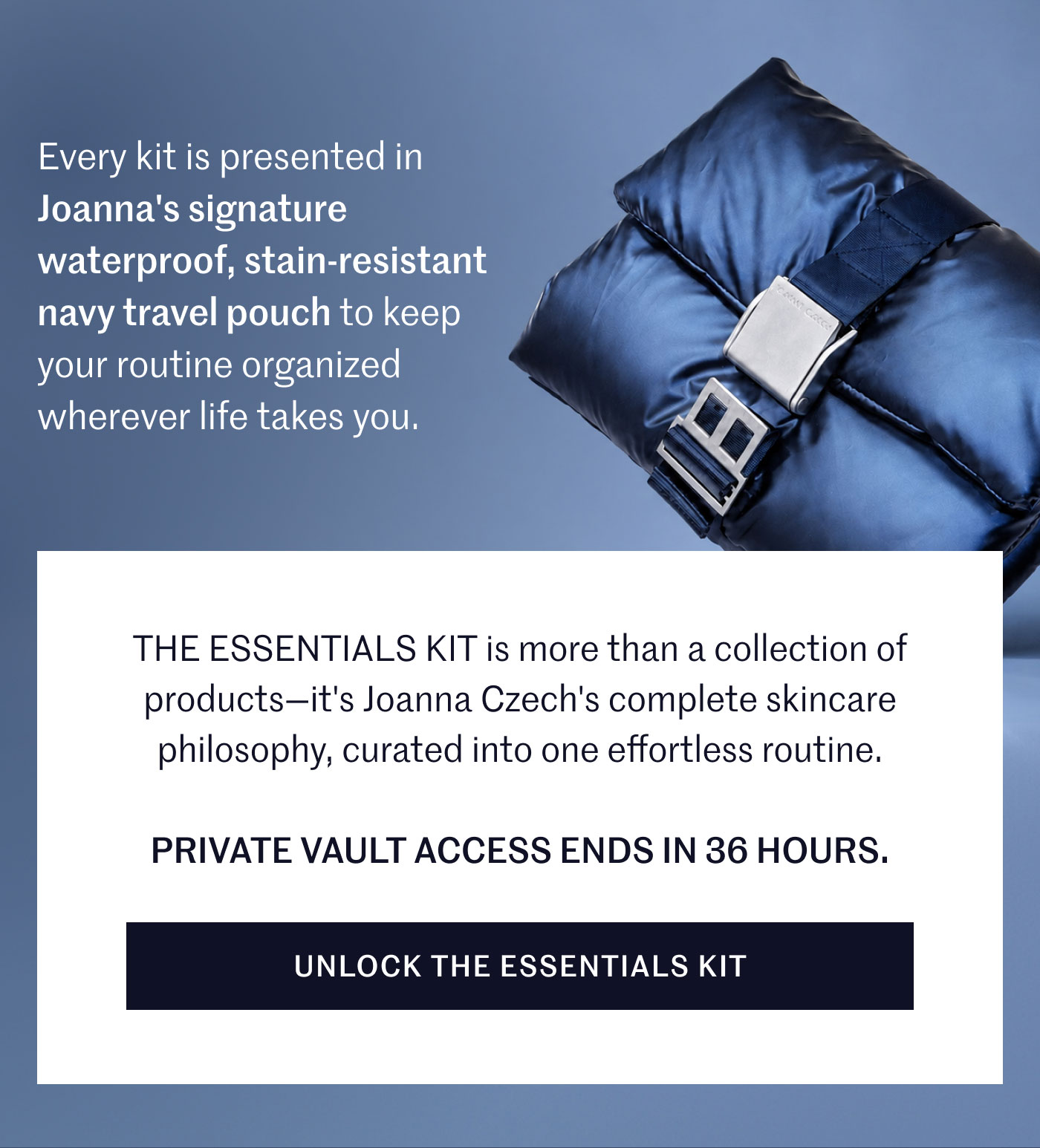 Every kit is presented in Joanna's signature waterproof, stain-resistant navy travel pouch to keep your routine organized wherever life takes you.  THE ESSENTIALS KIT is more than a collection of products—it's Joanna Czech's complete skincare philosophy, curated into one effortless routine.  PRIVATE VAULT ACCESS ENDS IN 36 HOURS.  UNLOCK THE ESSENTIALS KIT