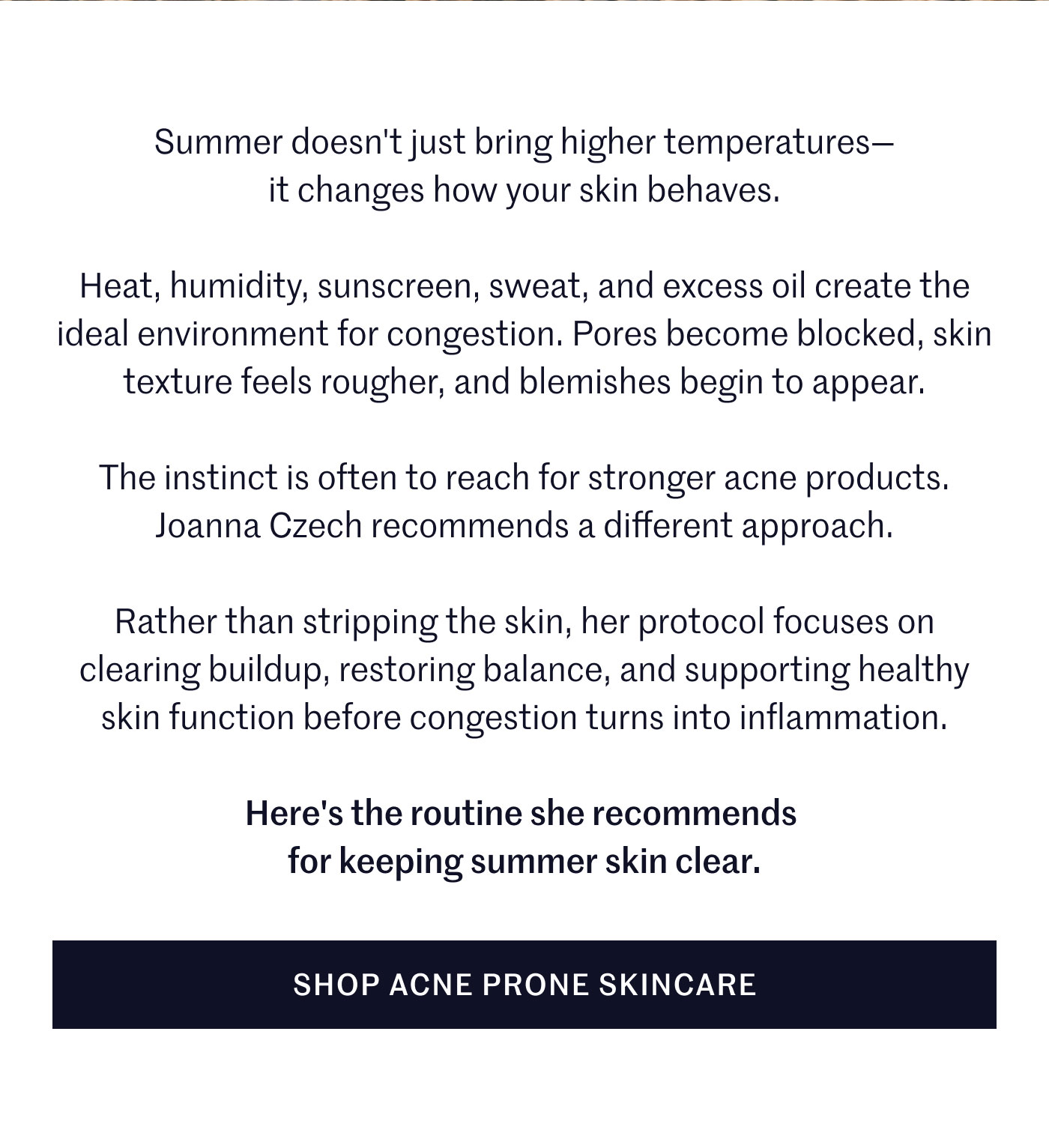 Summer doesn't just bring higher temperatures— it changes how your skin behaves.  Heat, humidity, sunscreen, sweat, and excess oil create the ideal environment for congestion. Pores become blocked, skin texture feels rougher, and blemishes begin to appear.  The instinct is often to reach for stronger acne products. Joanna Czech recommends a different approach.  Rather than stripping the skin, her protocol focuses on clearing buildup, restoring balance, and supporting healthy skin function before congestion turns into inflammation.  Here's the routine she recommends for keeping summer skin clear.  SHOP ACNE PRONE SKINCARE