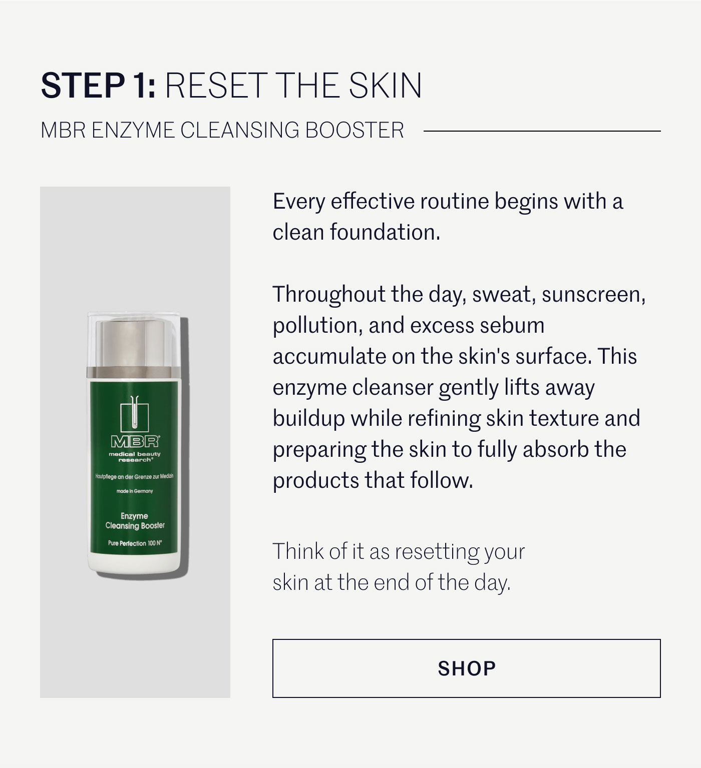 STEP 1: RESET THE SKIN  MBR ENZYME CLEANSING BOOSTER  Every effective routine begins with a clean foundation.  Throughout the day, sweat, sunscreen, pollution, and excess sebum accumulate on the skin's surface. This enzyme cleanser gently lifts away buildup while refining skin texture and preparing the skin to fully absorb the products that follow.  Think of it as resetting your skin at the end of the day.  SHOP