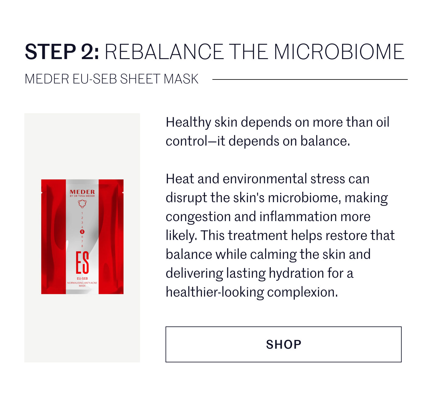 STEP 2: REBALANCE THE MICROBIOME  MEDER EU-SEB SHEET MASK  Healthy skin depends on more than oil control—it depends on balance.  Heat and environmental stress can disrupt the skin's microbiome, making congestion and inflammation more likely. This treatment helps restore that balance while calming the skin and delivering lasting hydration for a healthier-looking complexion.  SHOP