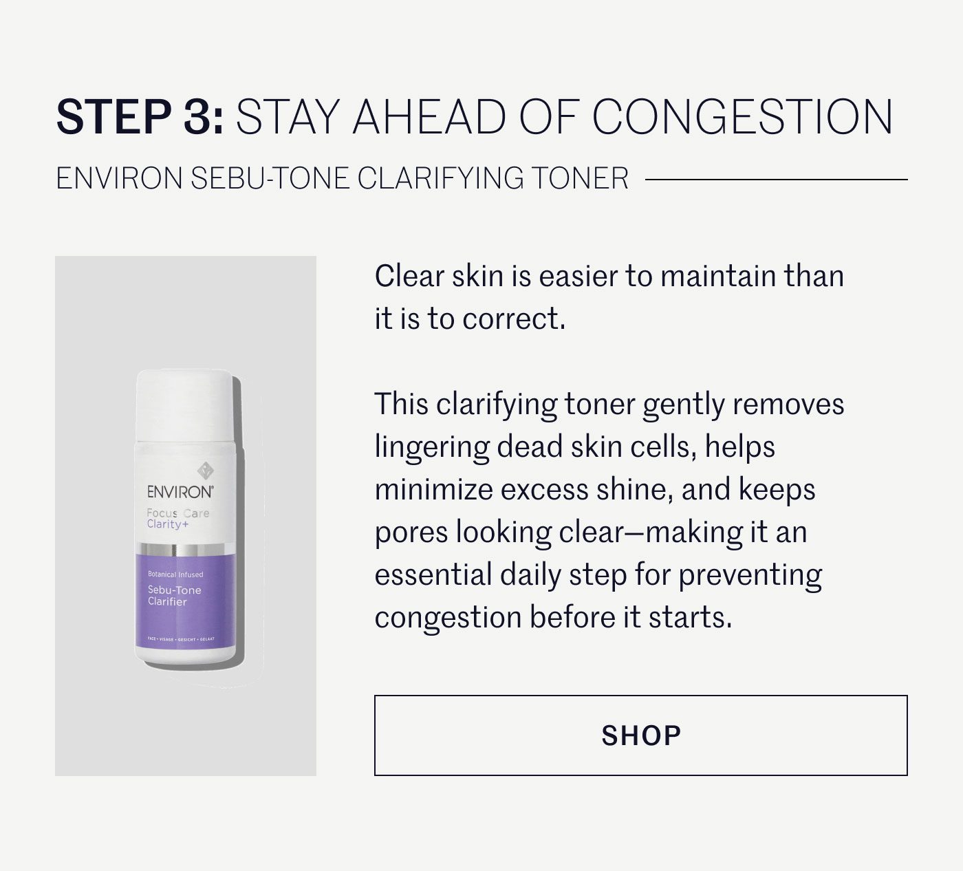 STEP 3: STAY AHEAD OF CONGESTION  ENVIRON SEBU-TONE CLARIFYING TONER  Clear skin is easier to maintain than it is to correct.  This clarifying toner gently removes lingering dead skin cells, helps minimize excess shine, and keeps pores looking clear—making it an essential daily step for preventing congestion before it starts.  SHOP