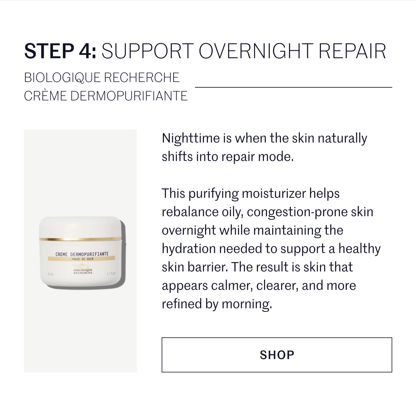 STEP 4: SUPPORT OVERNIGHT REPAIR  BIOLOGIQUE RECHERCHE CRÈME DERMOPURIFIANTE  Nighttime is when the skin naturally shifts into repair mode.  This purifying moisturizer helps rebalance oily, congestion-prone skin overnight while maintaining the hydration needed to support a healthy skin barrier. The result is skin that appears calmer, clearer, and more refined by morning.  SHOP