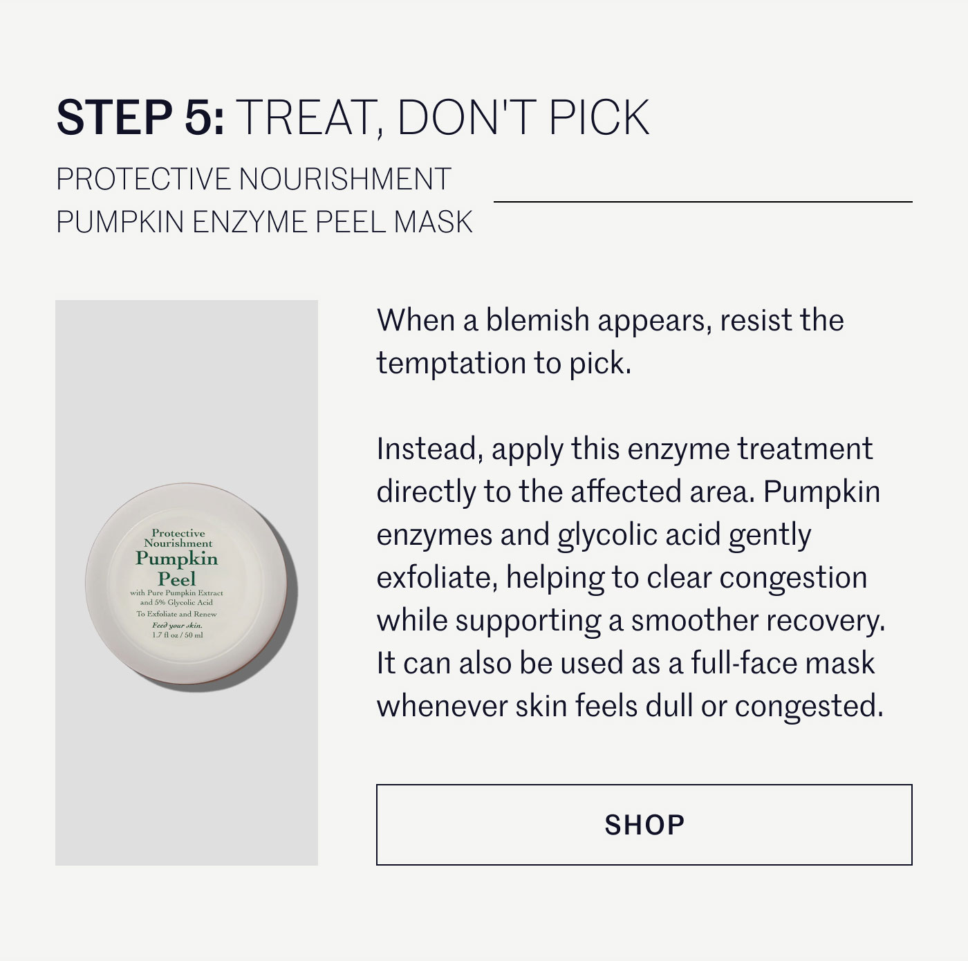 STEP 5: TREAT, DON'T PICK  PROTECTIVE NOURISHMENT PUMPKIN ENZYME PEEL MASK  When a blemish appears, resist the temptation to pick.  Instead, apply this enzyme treatment directly to the affected area. Pumpkin enzymes and glycolic acid gently exfoliate, helping to clear congestion while supporting a smoother recovery. It can also be used as a full-face mask whenever skin feels dull or congested.  SHOP