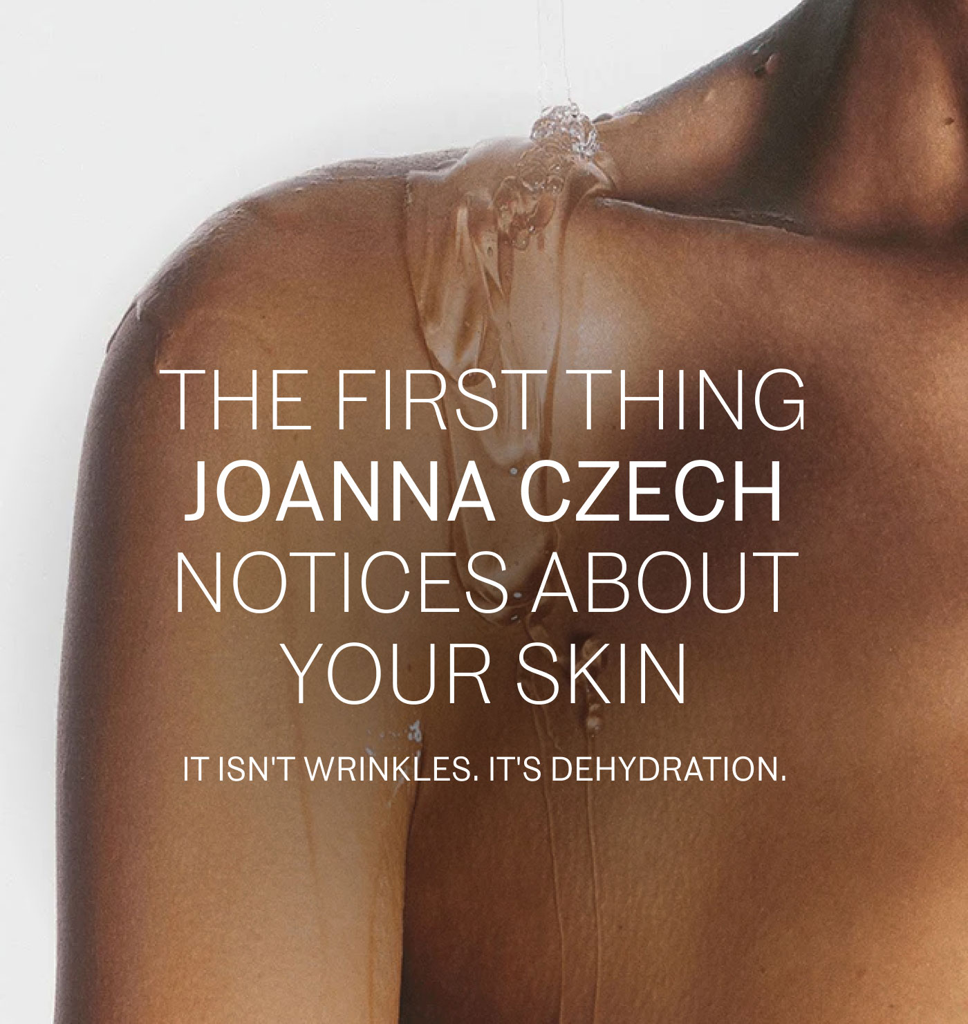 THE FIRST THING JOANNA CZECH NOTICES ABOUT YOUR SKIN  IT ISN'T WRINKLES. IT'S DEHYDRATION.
