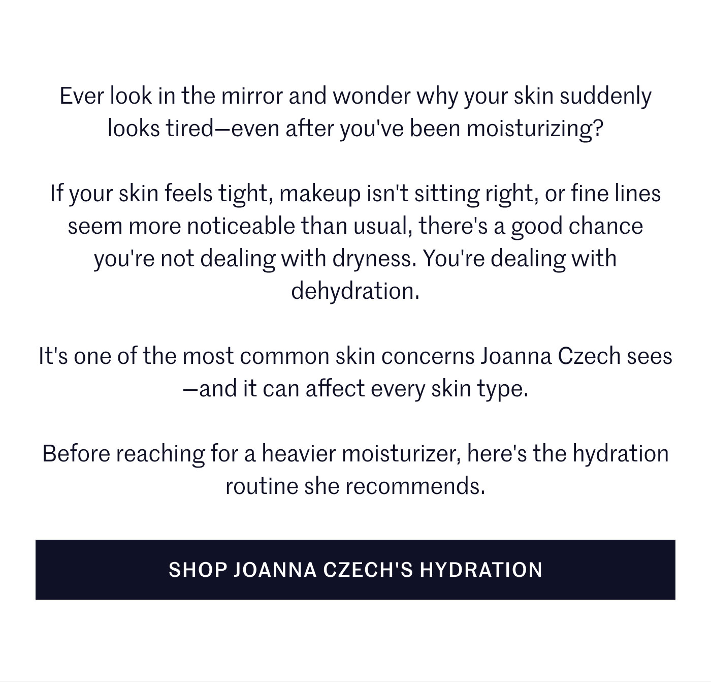 Ever look in the mirror and wonder why your skin suddenly looks tired—even after you've been moisturizing?  If your skin feels tight, makeup isn't sitting right, or fine lines seem more noticeable than usual, there's a good chance you're not dealing with dryness. You're dealing with dehydration.  It's one of the most common skin concerns Joanna Czech sees—and it can affect every skin type.  Before reaching for a heavier moisturizer, here's the hydration routine she recommends.  SHOP JOANNA CZECH'S HYDRATION