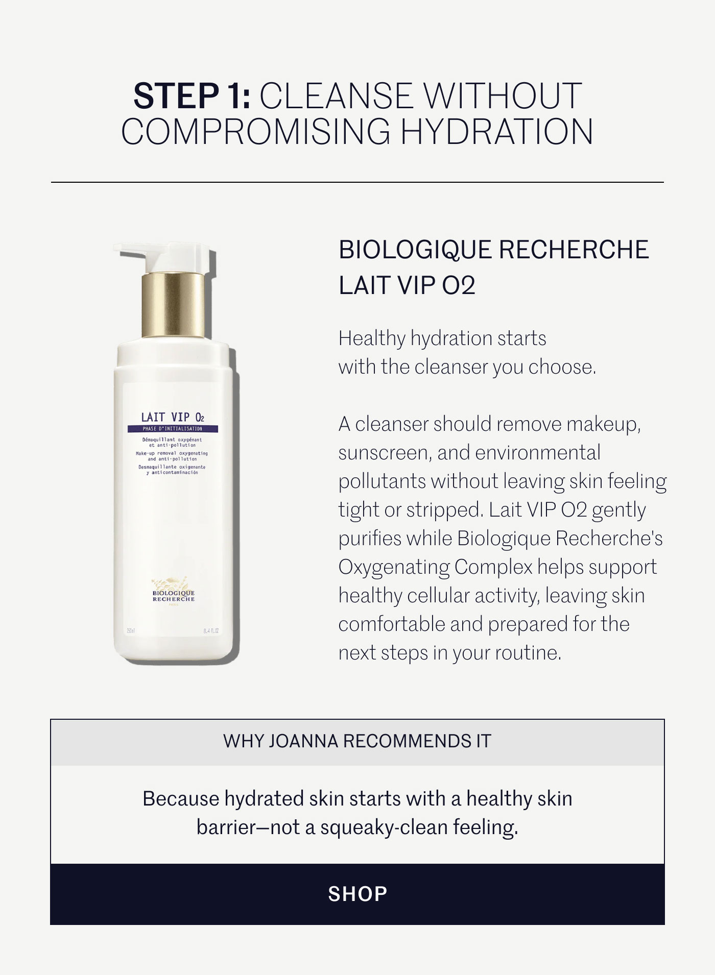 STEP 1: CLEANSE WITHOUT COMPROMISING HYDRATION  BIOLOGIQUE RECHERCHE LAIT VIP O2  Healthy hydration starts with the cleanser you choose.  A cleanser should remove makeup, sunscreen, and environmental pollutants without leaving skin feeling tight or stripped. Lait VIP O2 gently purifies while Biologique Recherche's Oxygenating Complex helps support healthy cellular activity, leaving skin comfortable and prepared for the next steps in your routine.  WHY JOANNA RECOMMENDS IT  Because hydrated skin starts with a healthy skin barrier—not a squeaky-clean feeling.  SHOP