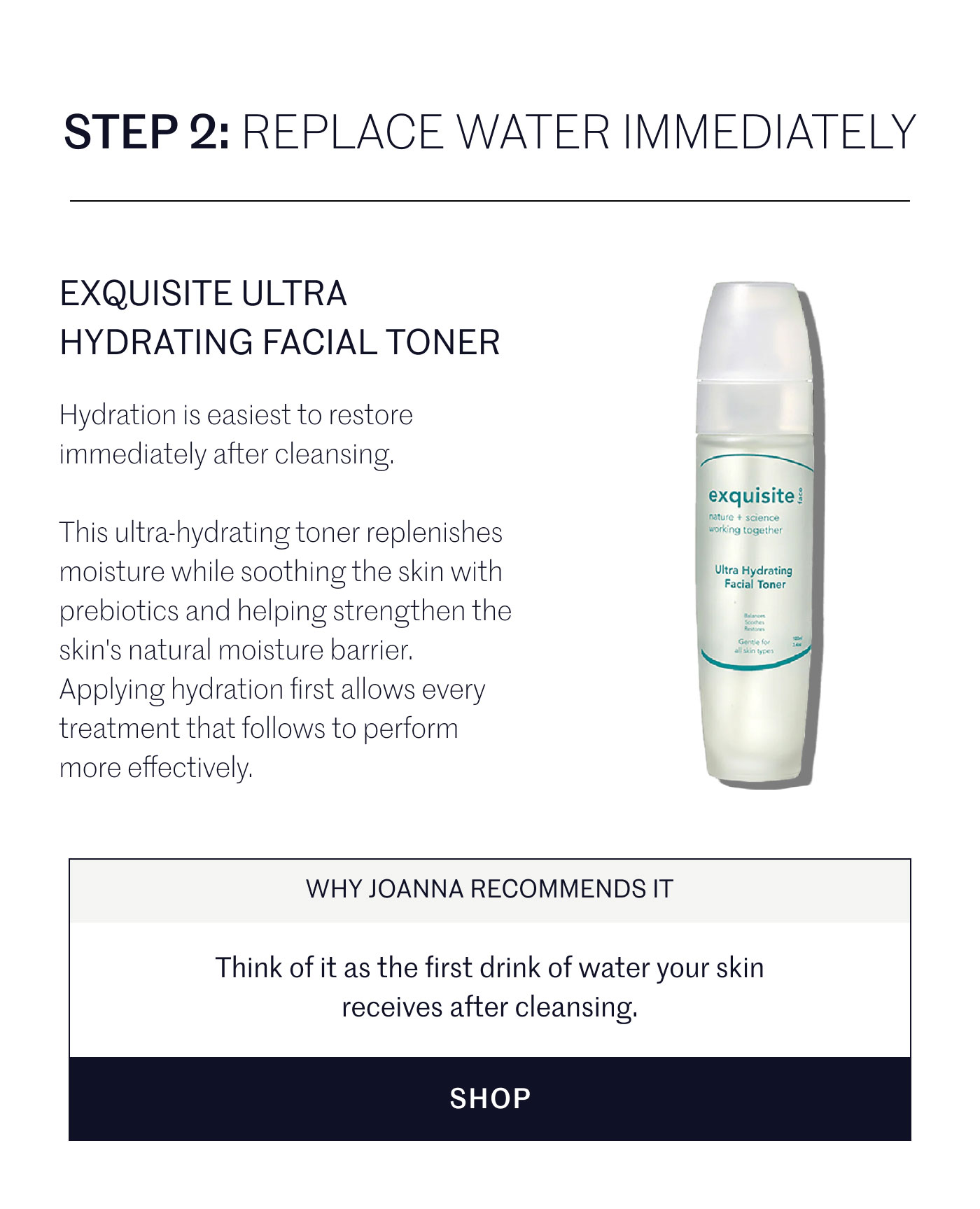 STEP 2: REPLACE WATER IMMEDIATELY  EXQUISITE ULTRA HYDRATING FACIAL TONER  Hydration is easiest to restore immediately after cleansing.  This ultra-hydrating toner replenishes moisture while soothing the skin with prebiotics and helping strengthen the skin's natural moisture barrier. Applying hydration first allows every treatment that follows to perform more effectively.  WHY JOANNA RECOMMENDS IT  Think of it as the first drink of water your skin receives after cleansing.  SHOP