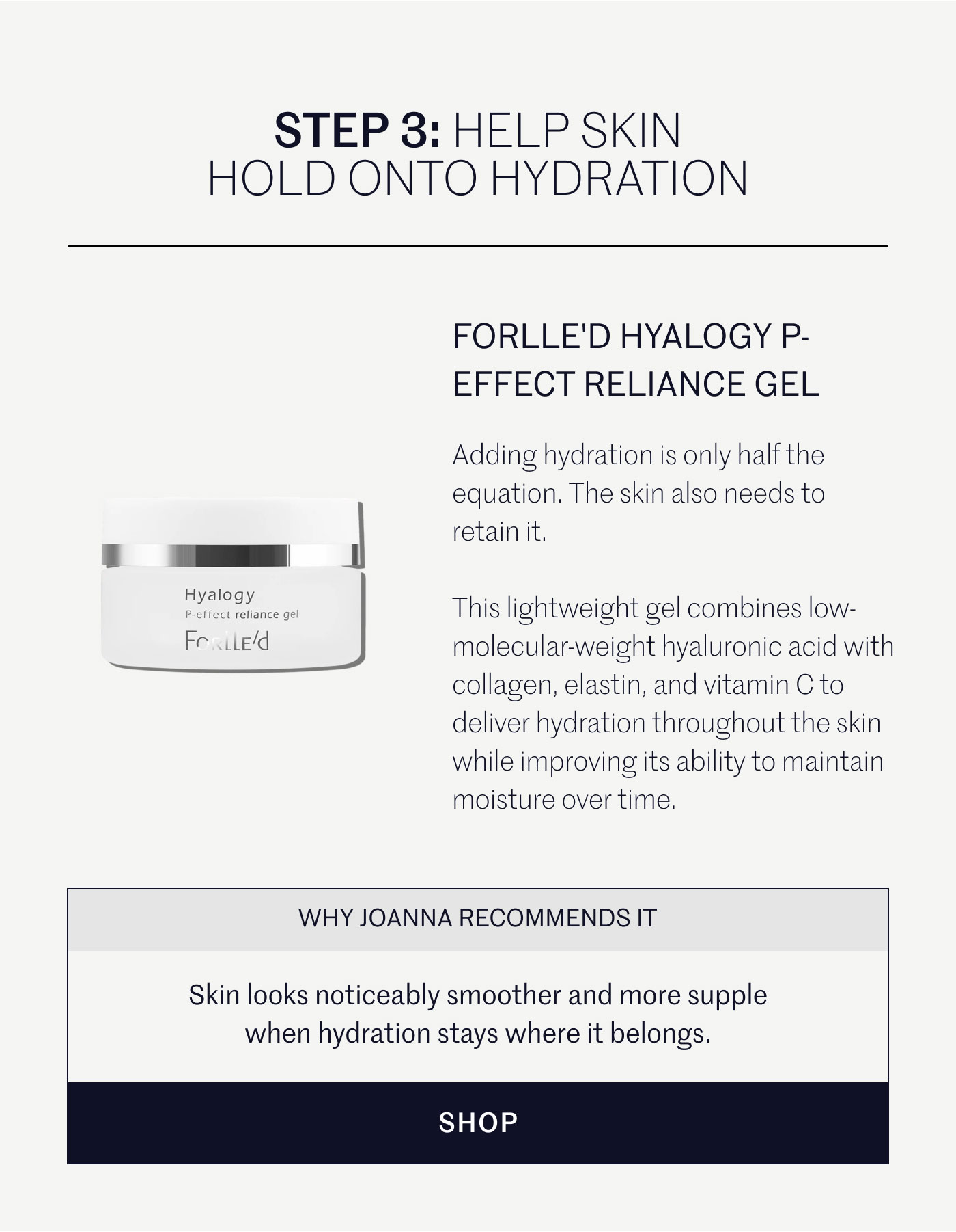 STEP 3: HELP SKIN HOLD ONTO HYDRATION  FORLLE'D HYALOGY P-EFFECT RELIANCE GEL  Adding hydration is only half the equation. The skin also needs to retain it.  This lightweight gel combines low-molecular-weight hyaluronic acid with collagen, elastin, and vitamin C to deliver hydration throughout the skin while improving its ability to maintain moisture over time.  WHY JOANNA RECOMMENDS IT  Skin looks noticeably smoother and more supple when hydration stays where it belongs.  SHOP