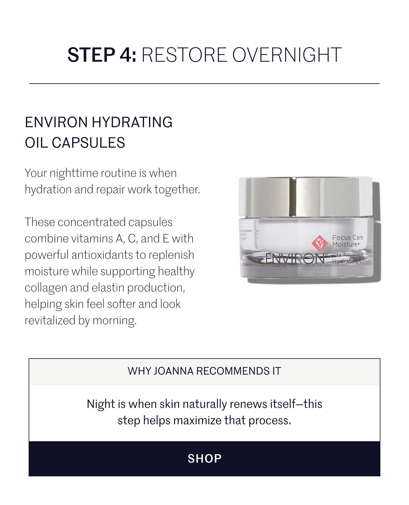 STEP 4: RESTORE OVERNIGHT  ENVIRON HYDRATING OIL CAPSULES  Your nighttime routine is when hydration and repair work together.  These concentrated capsules combine vitamins A, C, and E with powerful antioxidants to replenish moisture while supporting healthy collagen and elastin production, helping skin feel softer and look revitalized by morning.  WHY JOANNA RECOMMENDS IT  Night is when skin naturally renews itself—this step helps maximize that process.  SHOP