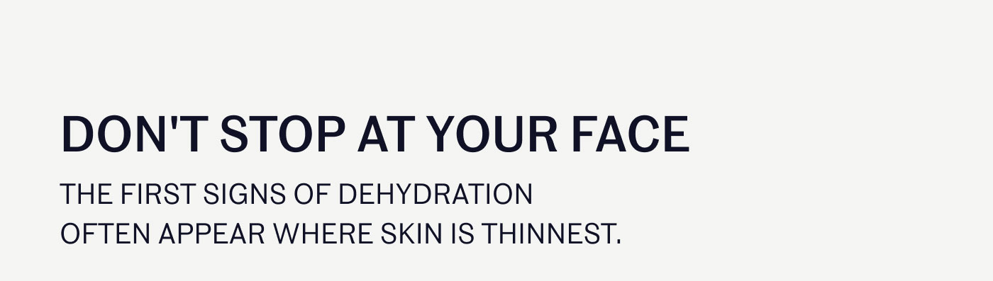 DON'T STOP AT YOUR FACE  THE FIRST SIGNS OF DEHYDRATION OFTEN APPEAR WHERE SKIN IS THINNEST.