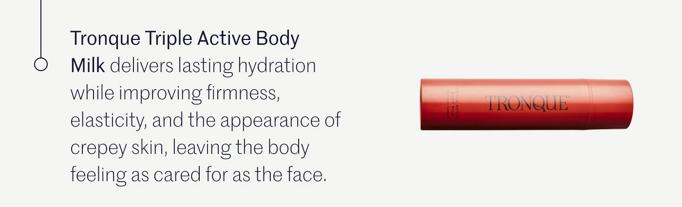 Tronque Triple Active Body Milk delivers lasting hydration while improving firmness, elasticity, and the appearance of crepey skin, leaving the body feeling as cared for as the face.