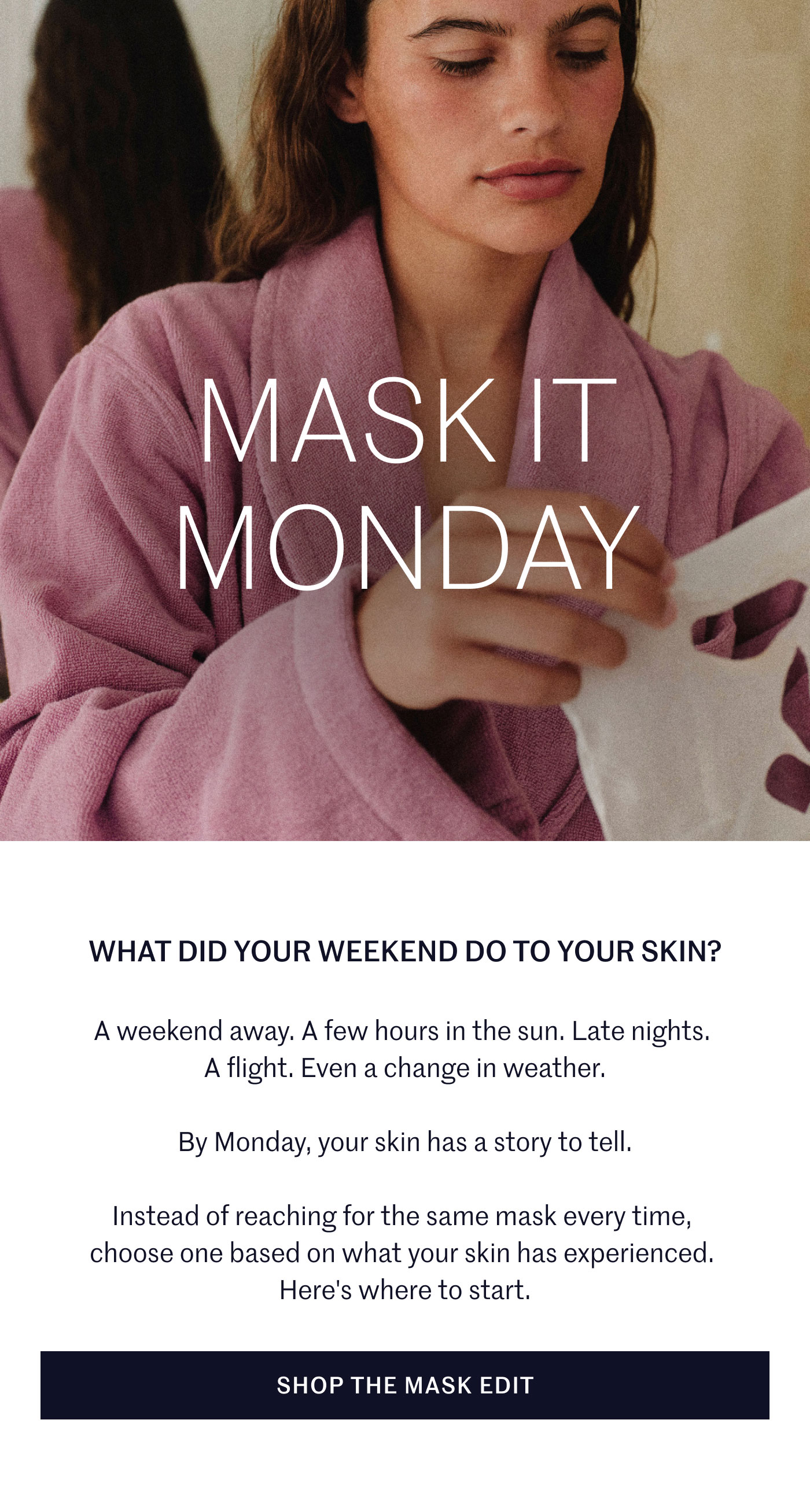 MASK IT MONDAY  WHAT DID YOUR WEEKEND DO TO YOUR SKIN?  A weekend away. A few hours in the sun. Late nights. A flight. Even a change in weather.  By Monday, your skin has a story to tell.  Instead of reaching for the same mask every time, choose one based on what your skin has experienced. Here's where to start.  SHOP THE MASK EDIT