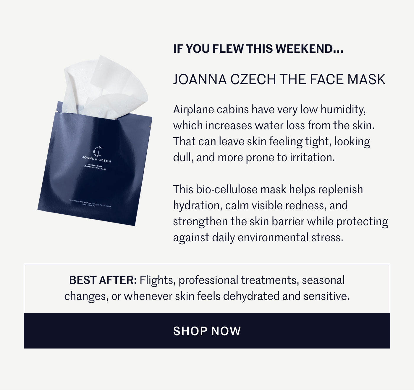 IF YOU FLEW THIS WEEKEND...  JOANNA CZECH THE FACE MASK  Airplane cabins have very low humidity, which increases water loss from the skin. That can leave skin feeling tight, looking dull, and more prone to irritation.  This bio-cellulose mask helps replenish hydration, calm visible redness, and strengthen the skin barrier while protecting against daily environmental stress.  BEST AFTER: Flights, professional treatments, seasonal changes, or whenever skin feels dehydrated and sensitive.  SHOP NOW