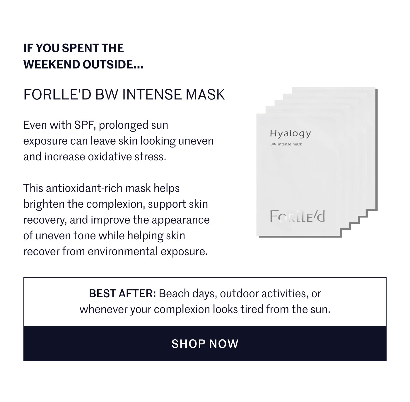 IF YOU SPENT THE WEEKEND OUTSIDE...  FORLLE'D BW INTENSE MASK  Even with SPF, prolonged sun exposure can leave skin looking uneven and increase oxidative stress.  This antioxidant-rich mask helps brighten the complexion, support skin recovery, and improve the appearance of uneven tone while helping skin recover from environmental exposure.  BEST AFTER: Beach days, outdoor activities, or whenever your complexion looks tired from the sun.  SHOP NOW
