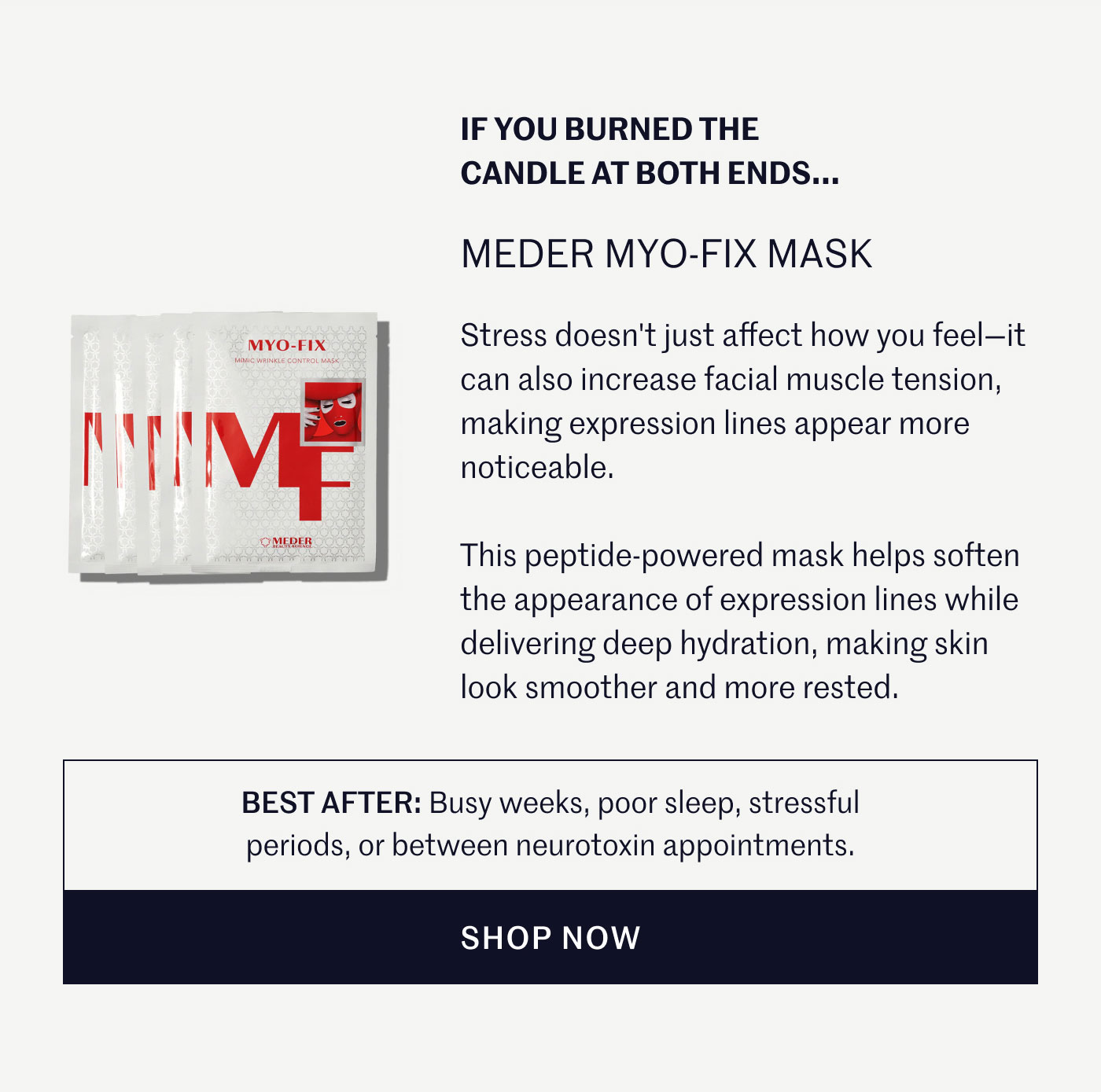 IF YOU BURNED THE CANDLE AT BOTH ENDS...  MEDER MYO-FIX MASK  Stress doesn't just affect how you feel—it can also increase facial muscle tension, making expression lines appear more noticeable.  This peptide-powered mask helps soften the appearance of expression lines while delivering deep hydration, making skin look smoother and more rested.  BEST AFTER: Busy weeks, poor sleep, stressful periods, or between neurotoxin appointments.  SHOP NOW