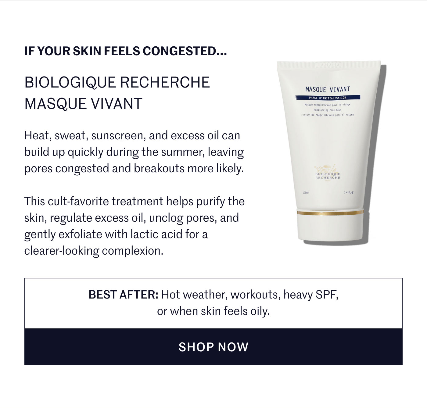 IF YOUR SKIN FEELS CONGESTED...  BIOLOGIQUE RECHERCHE MASQUE VIVANT  Heat, sweat, sunscreen, and excess oil can build up quickly during the summer, leaving pores congested and breakouts more likely.  This cult-favorite treatment helps purify the skin, regulate excess oil, unclog pores, and gently exfoliate with lactic acid for a clearer-looking complexion.  BEST AFTER: Hot weather, workouts, heavy SPF, or when skin feels oily.  SHOP NOW