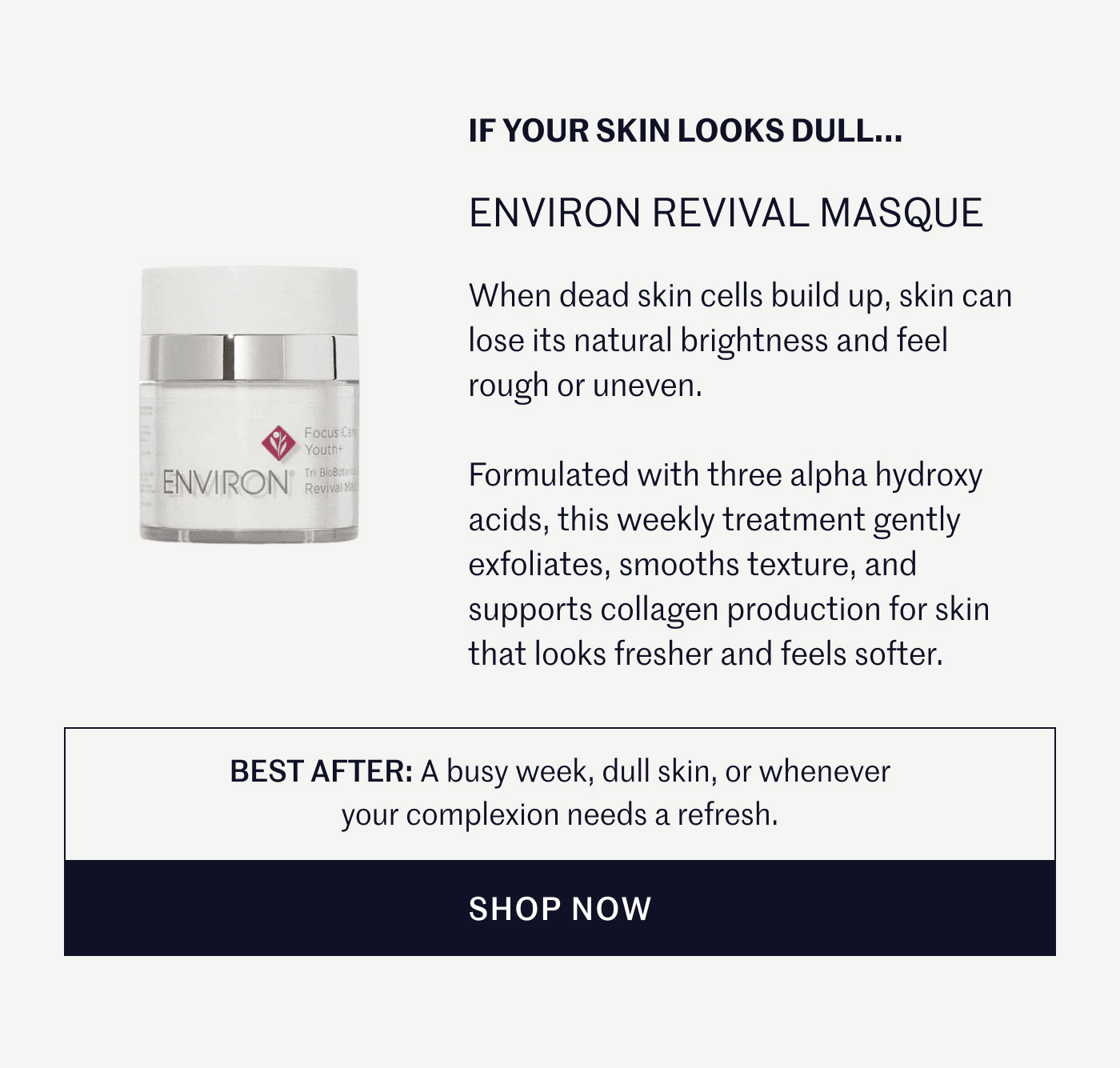 IF YOUR SKIN LOOKS DULL...  ENVIRON REVIVAL MASQUE  When dead skin cells build up, skin can lose its natural brightness and feel rough or uneven.  Formulated with three alpha hydroxy acids, this weekly treatment gently exfoliates, smooths texture, and supports collagen production for skin that looks fresher and feels softer.  BEST AFTER: A busy week, dull skin, or whenever your complexion needs a refresh.  SHOP NOW