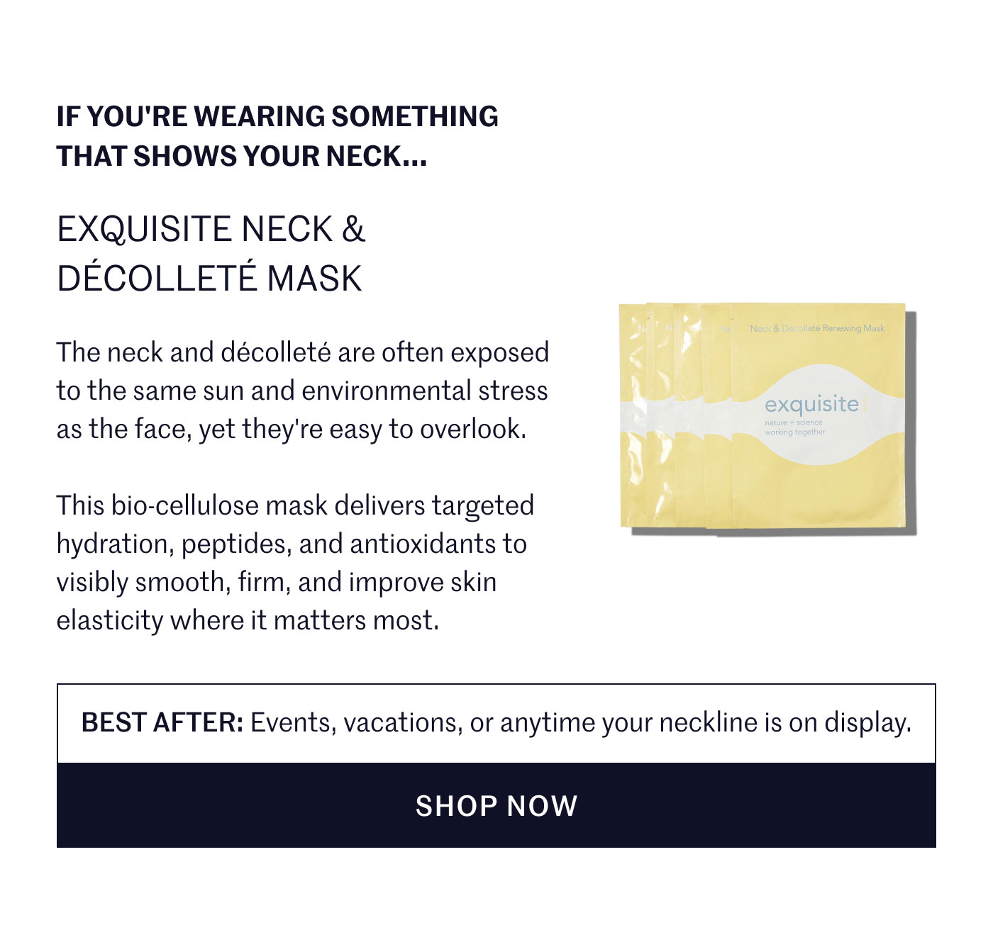 IF YOU'RE WEARING SOMETHING THAT SHOWS YOUR NECK...  EXQUISITE NECK & DÉCOLLETÉ MASK  The neck and décolleté are often exposed to the same sun and environmental stress as the face, yet they're easy to overlook.  This bio-cellulose mask delivers targeted hydration, peptides, and antioxidants to visibly smooth, firm, and improve skin elasticity where it matters most.  BEST AFTER: Events, vacations, or anytime your neckline is on display.  SHOP NOW