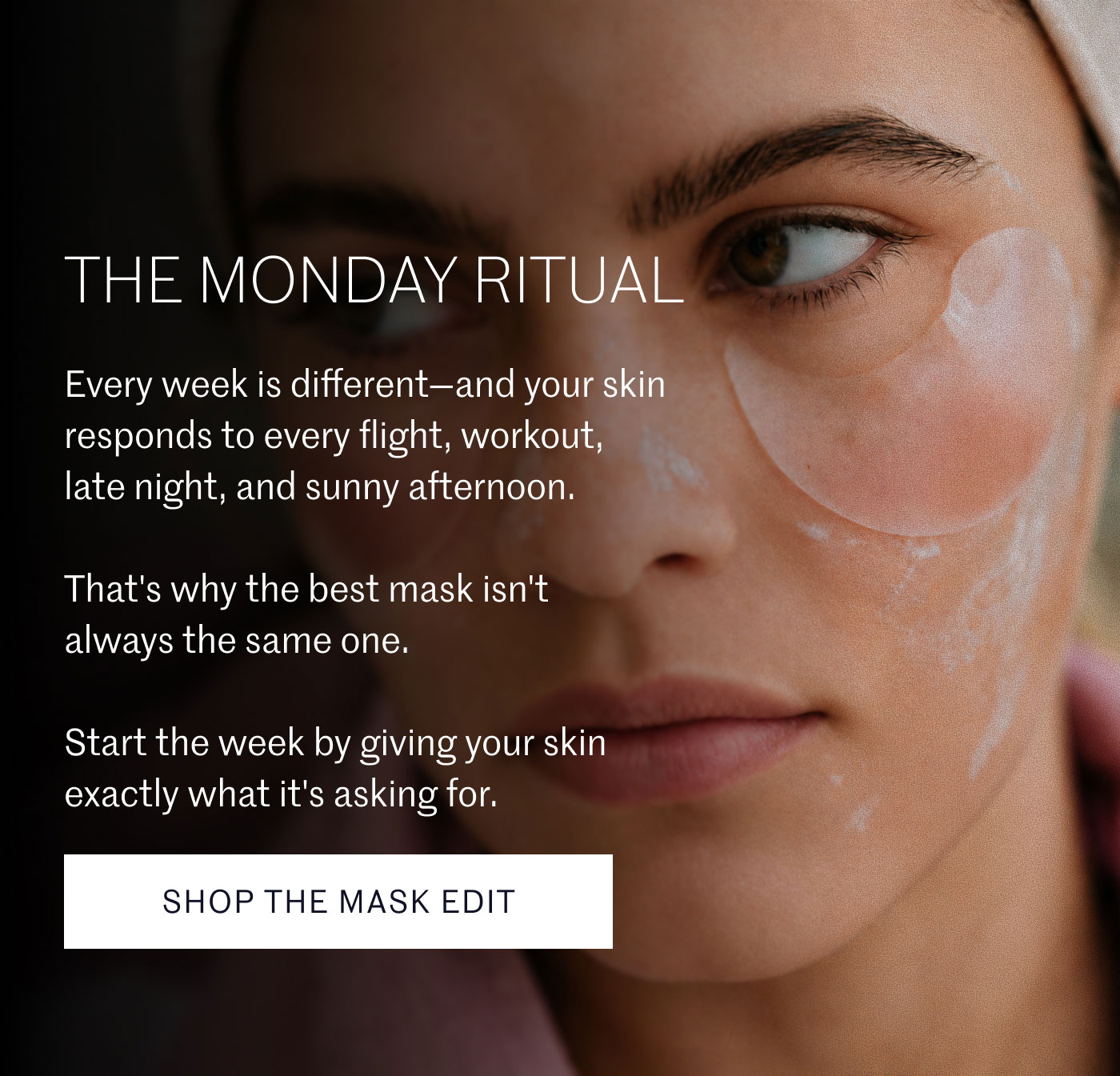 THE MONDAY RITUAL  Every week is different—and your skin responds to every flight, workout, late night, and sunny afternoon.  That's why the best mask isn't always the same one.  Start the week by giving your skin exactly what it's asking for.  SHOP THE MASK EDIT