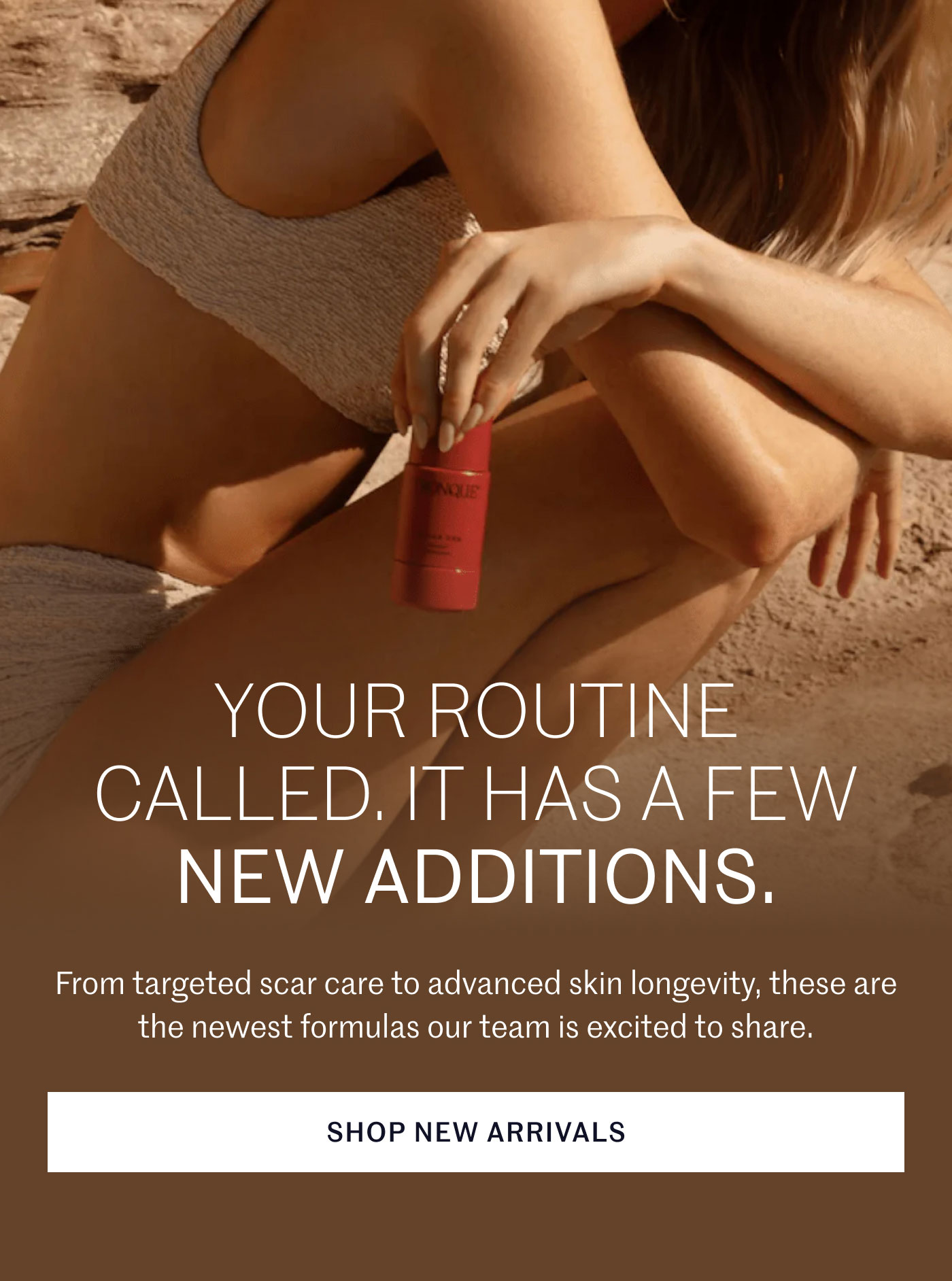 YOUR ROUTINE CALLED. IT HAS A FEW NEW ADDITIONS.  From targeted scar care to advanced skin longevity, these are the newest formulas our team is excited to share.  SHOP NEW ARRIVALS