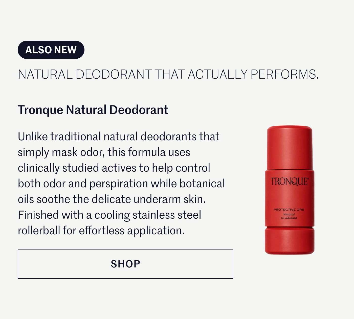 ALSO NEW  NATURAL DEODORANT THAT ACTUALLY PERFORMS.  Tronque Natural Deodorant  Unlike traditional natural deodorants that simply mask odor, this formula uses clinically studied actives to help control both odor and perspiration while botanical oils soothe the delicate underarm skin. Finished with a cooling stainless steel rollerball for effortless application.  SHOP