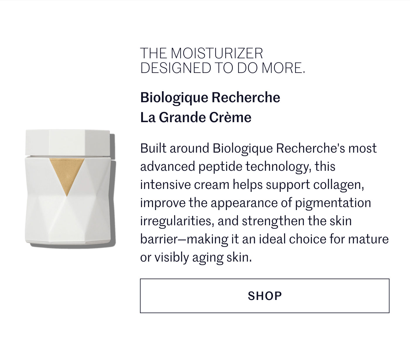 THE MOISTURIZER DESIGNED TO DO MORE.  Biologique Recherche La Grande Crème  Built around Biologique Recherche's most advanced peptide technology, this intensive cream helps support collagen, improve the appearance of pigmentation irregularities, and strengthen the skin barrier—making it an ideal choice for mature or visibly aging skin.  SHOP