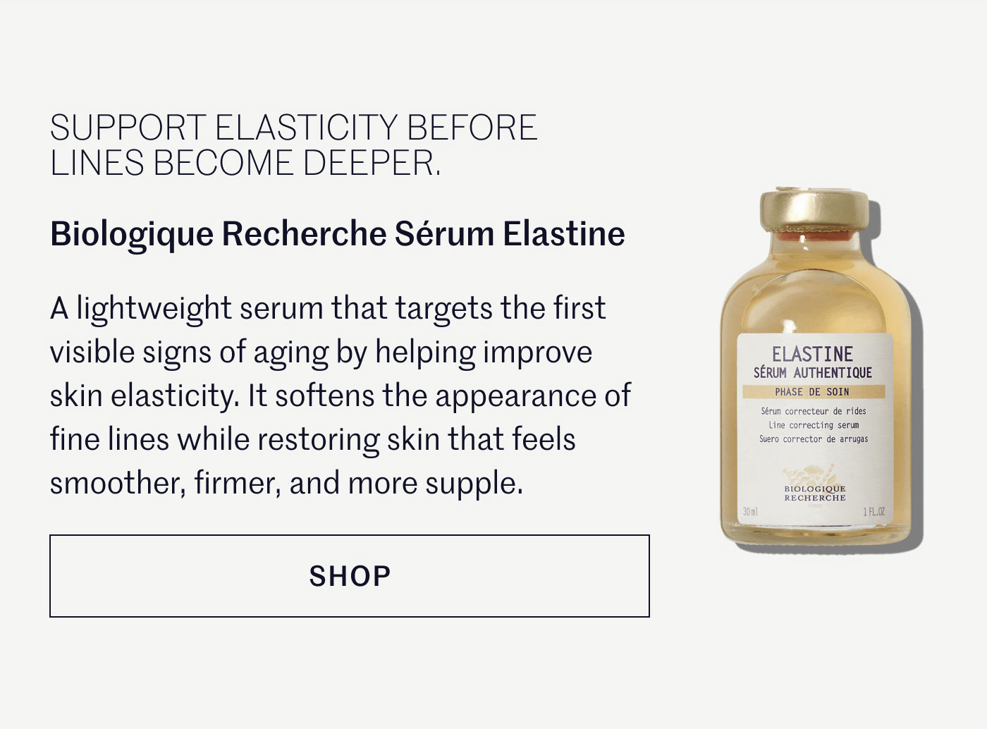 SUPPORT ELASTICITY BEFORE LINES BECOME DEEPER.  Biologique Recherche Sérum Elastine  A lightweight serum that targets the first visible signs of aging by helping improve skin elasticity. It softens the appearance of fine lines while restoring skin that feels smoother, firmer, and more supple.  SHOP