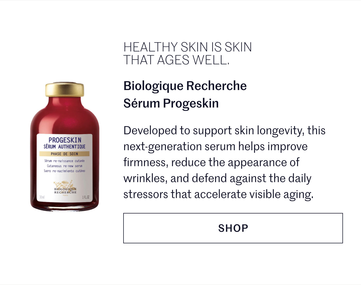 HEALTHY SKIN IS SKIN THAT AGES WELL.  Biologique Recherche Sérum Progeskin  Developed to support skin longevity, this next-generation serum helps improve firmness, reduce the appearance of wrinkles, and defend against the daily stressors that accelerate visible aging.  SHOP
