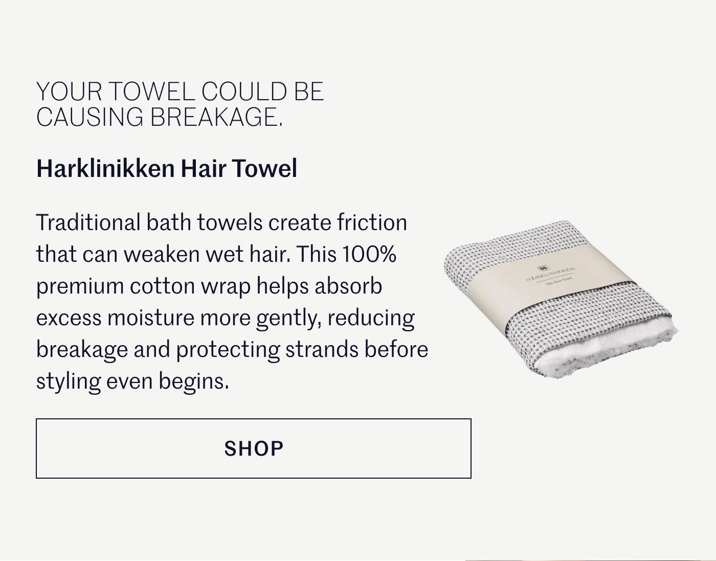 YOUR TOWEL COULD BE CAUSING BREAKAGE.  Harklinikken Hair Towel  Traditional bath towels create friction that can weaken wet hair. This 100% premium cotton wrap helps absorb excess moisture more gently, reducing breakage and protecting strands before styling even begins.  SHOP