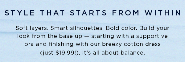 style that starts from within / soft layers. smart silhouettes. Bold color. Build your look from the base up - starting with a supportive bra and finishing with our breezy cotton dress (Just $23.99) It's all about balance.