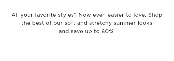 All your favorite styles? Now even easier to love. Shop the best of our soft and stretchy summer looks and save up to 80%.