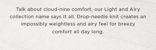 Talk about cloud-nine comfort, our light and airy collection name says it all. Drop-needle knit creates an impossibly weightless and airy feel for breezy comfort all day long.
