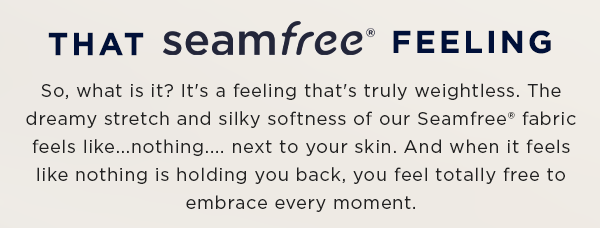 that seamfree feeling / so, what is it? It's a feeling that's truly weightless. The dreamy stretch and silky softness of our seamfree fabric feels like...nothing...next to your skin. And when it feels like nothing isholding you back, you feel totally free to embrace every moment.