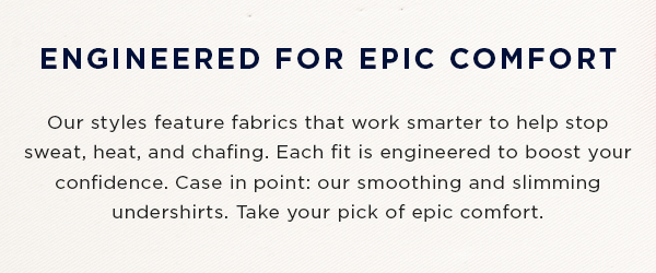 ENGINEERED FOR EPIC COMFORT: Our styles feature fabrics that work smarter to help stop sweat, heat, and chafing. Each fit is engineered to boost your confidence. Case in point: our smoothing and slimming undershirts. Take your pick of epic comfort.