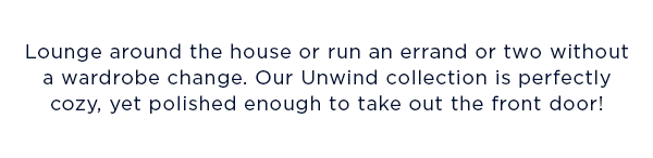 Lounge around the house or run an errand or two without a wardrobe change. Our Unwind collection is perfectly cozy, yet polished enough to take out the front door!