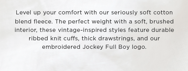 Level up your comfort with our seriously soft cotton blend fleece. The perfect weight with a soft, brushed interior, these vintage-inspired styles feature durable ribbed knit cuffs, thick drawstrings, and our embroidered Jockey Full Boy logo.