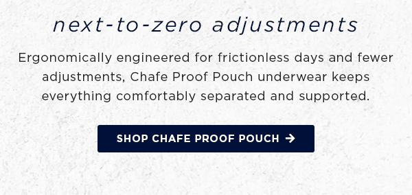 next-to-zero adjustments / ergonomically engineered for frictionless days and fewer adjustments... shop chafe proof pouch