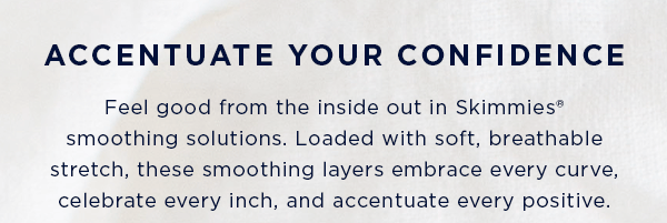 accentuate your confidence / feel good from the inside out in Skimmies smoothing solutions. Loaded with soft, breathable stretch, these smoothing layers embrace every curve, celebrate every inch, and accentuate every positive.