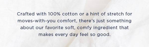 Crafted with 100% cotton or a hint of stretch for moves-with-you comfort, there's just something about our favorite soft, comfy ingredient that makes every day feel so good.