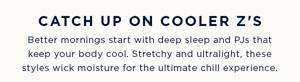 CATCH UP ON COOLER Z's / Better mornings start with deep sleep and PJs that keep your body cool. Stretchy and ultralight, these styles wick moisture for the ultimate chill experience.