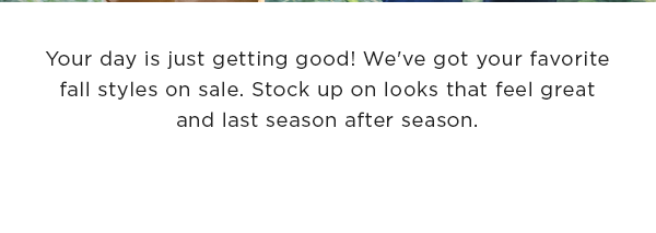 Your day is just getting good! We've got your favorite fall styles on sale. Stock up on looks that feel great and last season after season.