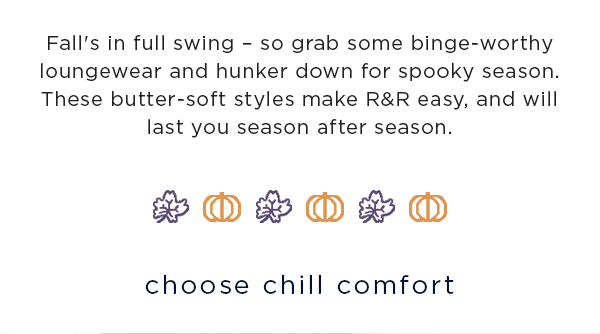 Fall's in full swing – so grab some binge-worthy loungewear and hunker down for spooky season. These butter-soft styles make R&R easy, and will last you season after season. / choose chill comfort