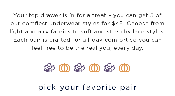 Your top drawer is in for a treat – you can get 5 of our comfiest underwear styles for $45! Choose from light and airy fabrics to soft and stretchy lace styles. Each pair is crafted for all-day comfort so you can feel free to be the real you, every day. / pick your favorite pair