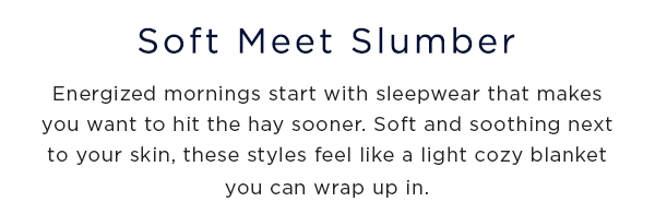 soft meet slumber / energized mornings start with sleepwear that makes you want to hit the hay sooner. Soft and soothing next to skin, these styles feel like a light cozy blanket you can wrap up in.