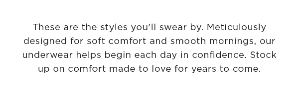 These are the styles you'll swear by. Meticulously designed for soft comfort and smooth mornings, our underwear helps begin each day in confidence. Stock up on comfort made to love for years to come. 
