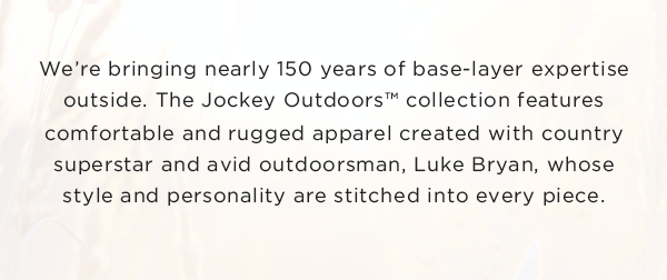 We’re bringing nearly 150 years of base-layer expertise outside. The Jockey Outdoors™ collection features comfortable and rugged apparel created with country superstar and avid outdoorsman, Luke Bryan, whose style and personality are stitched into every piece.