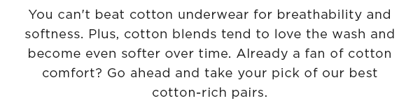 You can't beat cotton underwear for breathability and softness. Plus, cotton blends tend to love the wash and become even softer over time. Already a fan of cotton comfort? Go ahead and take your pick of our best cotton-rich pairs.